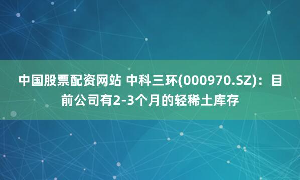 中国股票配资网站 中科三环(000970.SZ)：目前公司有2-3个月的轻稀土库存