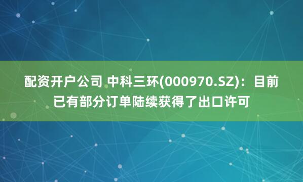 配资开户公司 中科三环(000970.SZ)：目前已有部分订单陆续获得了出口许可