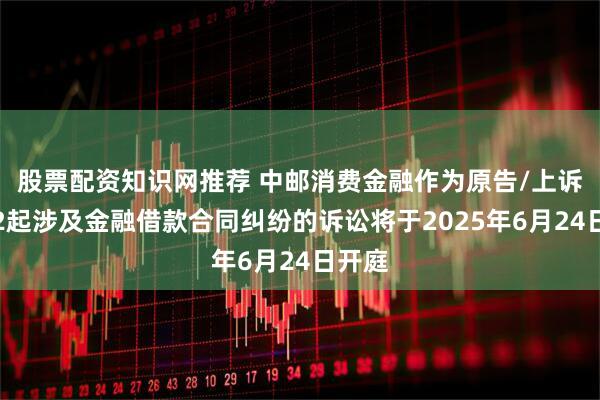 股票配资知识网推荐 中邮消费金融作为原告/上诉人的2起涉及金融借款合同纠纷的诉讼将于2025年6月24日开庭