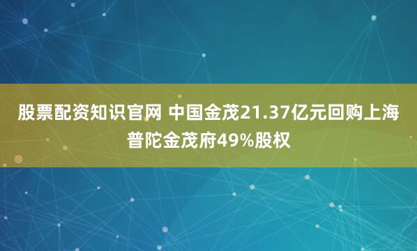 股票配资知识官网 中国金茂21.37亿元回购上海普陀金茂府49%股权