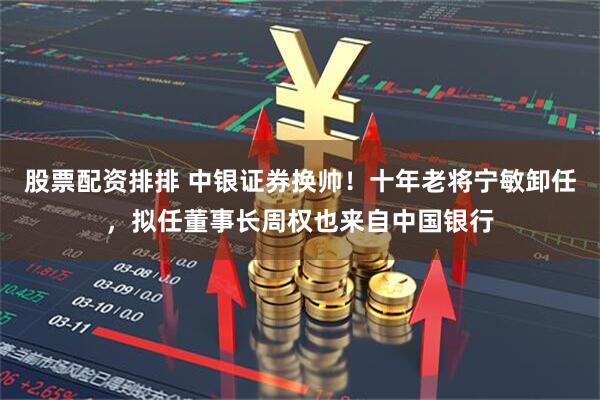 股票配资排排 中银证券换帅！十年老将宁敏卸任，拟任董事长周权也来自中国银行