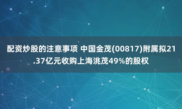 配资炒股的注意事项 中国金茂(00817)附属拟21.37亿元收购上海洮茂49%的股权