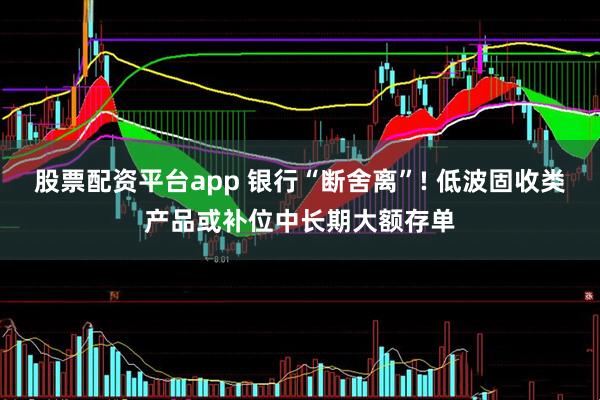 股票配资平台app 银行“断舍离”! 低波固收类产品或补位中长期大额存单