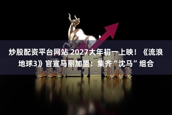 炒股配资平台网站 2027大年初一上映！《流浪地球3》官宣马丽加盟：集齐“沈马”组合
