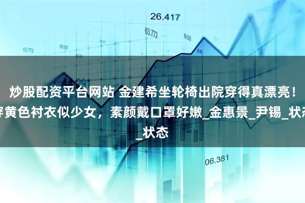 炒股配资平台网站 金建希坐轮椅出院穿得真漂亮！穿黄色衬衣似少女，素颜戴口罩好嫩_金惠景_尹锡_状态
