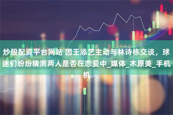 炒股配资平台网站 因王添艺主动与林诗栋交谈，球迷们纷纷猜测两人是否在恋爱中_媒体_木原美_手机