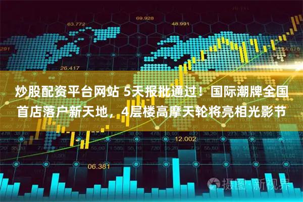 炒股配资平台网站 5天报批通过！国际潮牌全国首店落户新天地，4层楼高摩天轮将亮相光影节