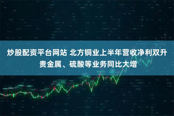 炒股配资平台网站 北方铜业上半年营收净利双升 贵金属、硫酸等业务同比大增