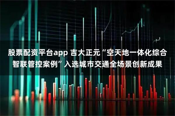 股票配资平台app 吉大正元“空天地一体化综合智联管控案例”入选城市交通全场景创新成果