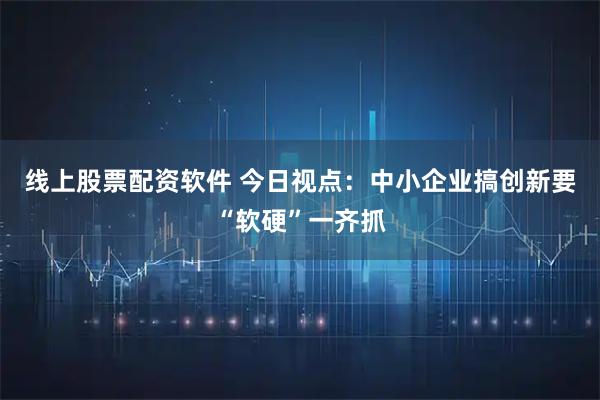 线上股票配资软件 今日视点：中小企业搞创新要“软硬”一齐抓