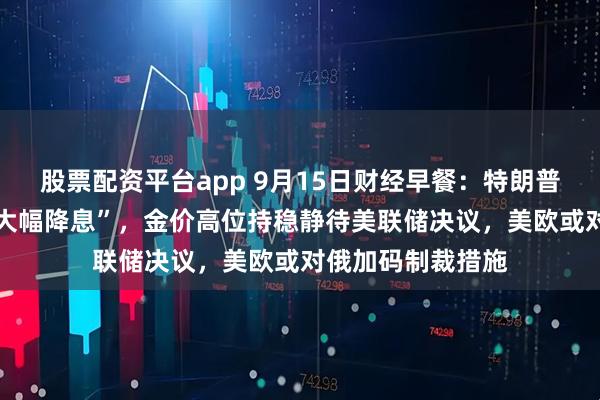 股票配资平台app 9月15日财经早餐：特朗普预计美联储将 “大幅降息”，金价高位持稳静待美联储决议，美欧或对俄加码制裁措施