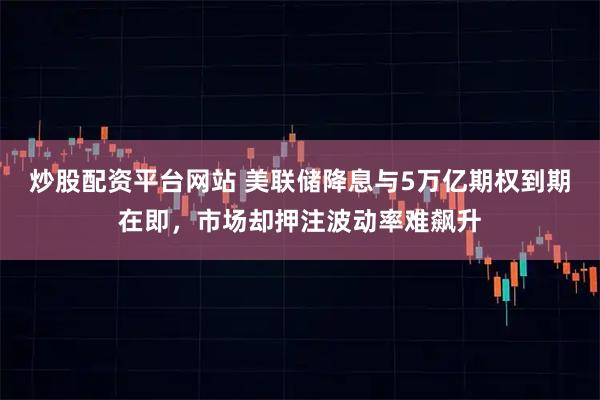 炒股配资平台网站 美联储降息与5万亿期权到期在即，市场却押注波动率难飙升