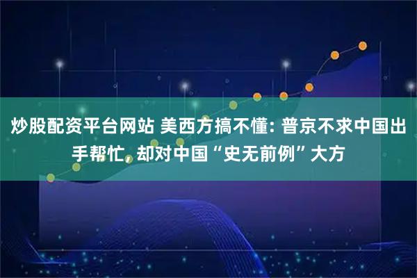 炒股配资平台网站 美西方搞不懂: 普京不求中国出手帮忙, 却对中国“史无前例”大方