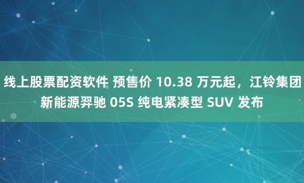 线上股票配资软件 预售价 10.38 万元起，江铃集团新能源羿驰 05S 纯电紧凑型 SUV 发布