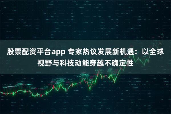 股票配资平台app 专家热议发展新机遇：以全球视野与科技动能穿越不确定性