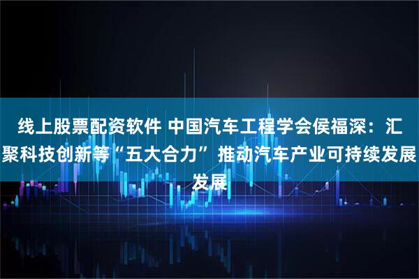 线上股票配资软件 中国汽车工程学会侯福深：汇聚科技创新等“五大合力” 推动汽车产业可持续发展