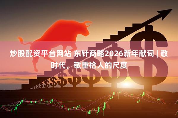 炒股配资平台网站 东针商略2026新年献词 | 敬时代，敬重拾人的尺度