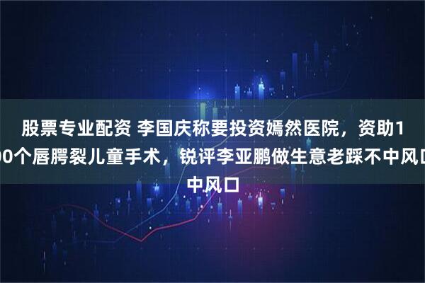 股票专业配资 李国庆称要投资嫣然医院，资助100个唇腭裂儿童手术，锐评李亚鹏做生意老踩不中风口
