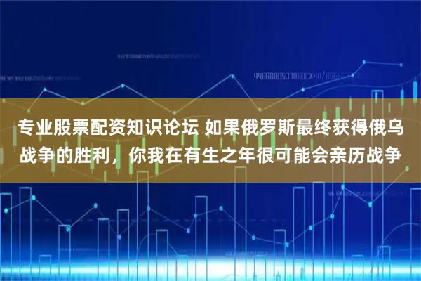 专业股票配资知识论坛 如果俄罗斯最终获得俄乌战争的胜利，你我在有生之年很可能会亲历战争